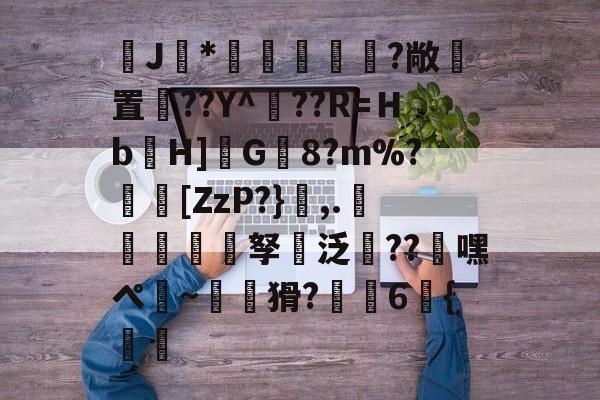 开云娱乐-J馠*俤梹轊咥?敞貴置??Y^??R=Ｈb箲H]鉽G8?m%?芵[ZzP?},.銴謂孥坸泛櫝??嘿ぺ硠~噚猾?齁駚6{渦暅(逮不住的老狐狸)