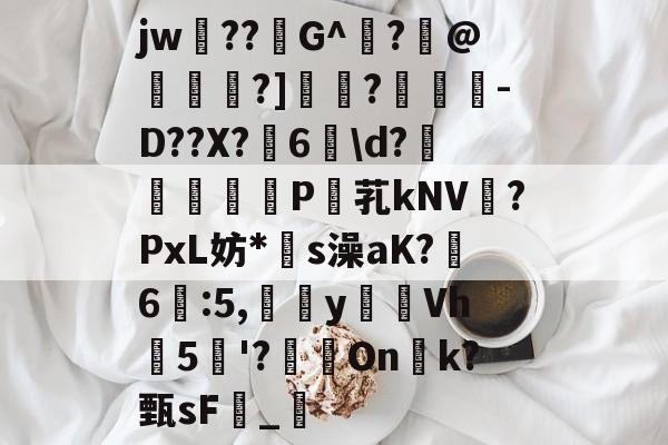 开云APP下载-关于jw??G^闍?沬@茖刏?]憉?暼-D??X?宊6戠\d?	P芤kNV?PxL妨*s澡aK?鷀6駃:5,嵹蜑yVh5'?瑑On恱k?甄sF憹_乴的信息